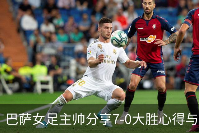 巴萨女足主帅分享7-0大胜心得与团队精神